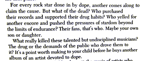 Book text: For every rock star done in by dope, another comes along to claim the cause. But what of the dead? Who purchased their records and supported their drug habits? Who yelled for another encore and pushed the pressures of stardom beyond the limits of endurance? Their fans, that's who. Maybe your own son or daughter. What really killed these talented but undisciplined musicians? The drug or the demands of the public who drove them to it? It's a point worth making to your child before he buys another album of an artist devoted to dope.